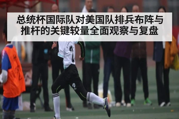 总统杯国际队对美国队排兵布阵与推杆的关键较量全面观察与复盘