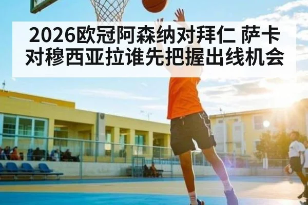 2026欧冠阿森纳对拜仁 萨卡对穆西亚拉谁先把握出线机会