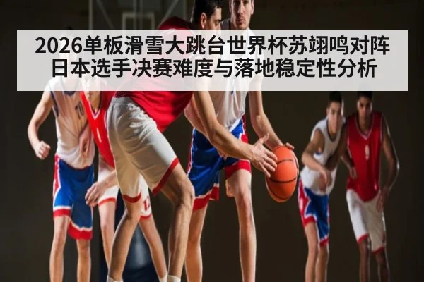 2026单板滑雪大跳台世界杯苏翊鸣对阵日本选手决赛难度与落地稳定性分析